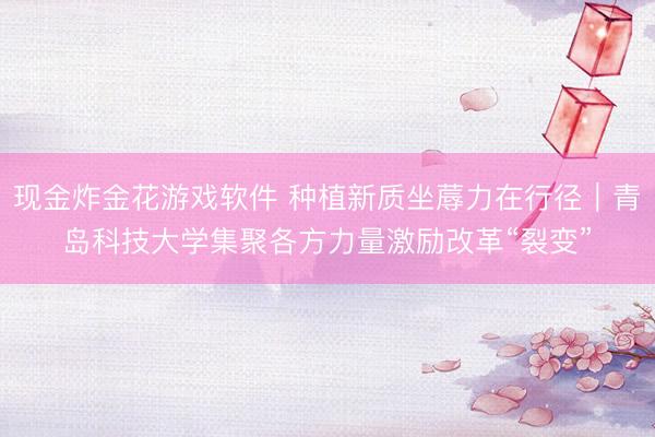 现金炸金花游戏软件 种植新质坐蓐力在行径｜青岛科技大学集聚各方力量激励改革“裂变”