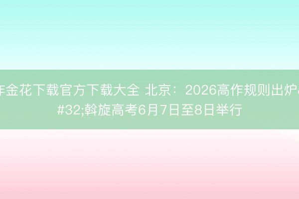 炸金花下载官方下载大全 北京：2026高作规则出炉 斡旋高考6月7日至8日举行
