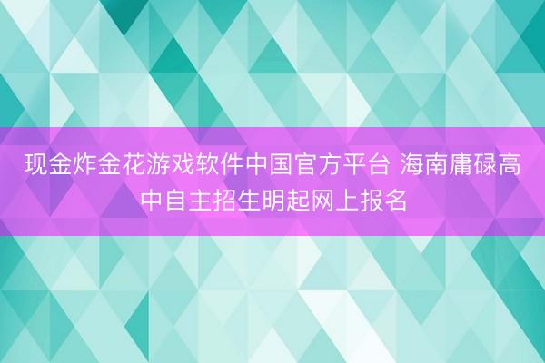 现金炸金花游戏软件中国官方平台 海南庸碌高中自主招生明起网上报名