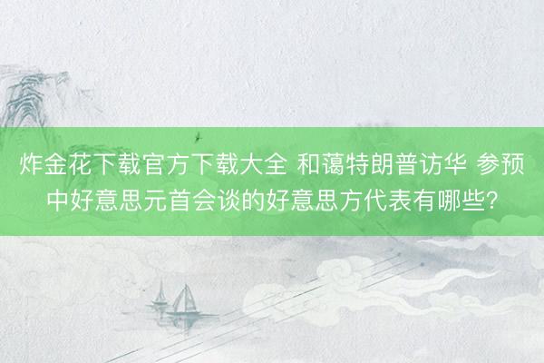 炸金花下载官方下载大全 和蔼特朗普访华 参预中好意思元首会谈的好意思方代表有哪些？