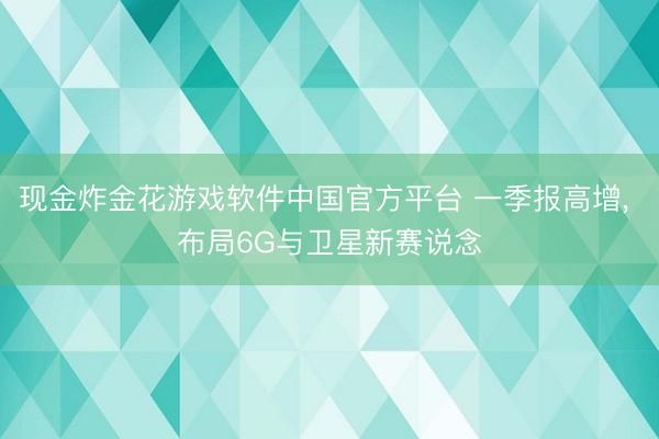 现金炸金花游戏软件中国官方平台 一季报高增， 布局6G与卫星新赛说念