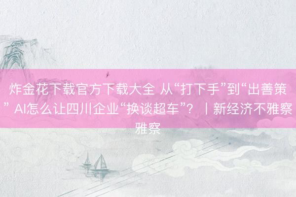 炸金花下载官方下载大全 从“打下手”到“出善策” AI怎么让四川企业“换谈超车”？丨新经济不雅察