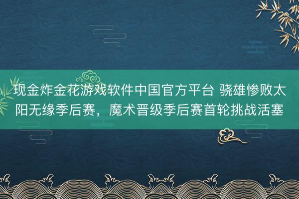 现金炸金花游戏软件中国官方平台 骁雄惨败太阳无缘季后赛,魔术晋级季后赛首轮挑战活塞