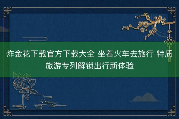炸金花下载官方下载大全 坐着火车去旅行 特质旅游专列解锁出行新体验
