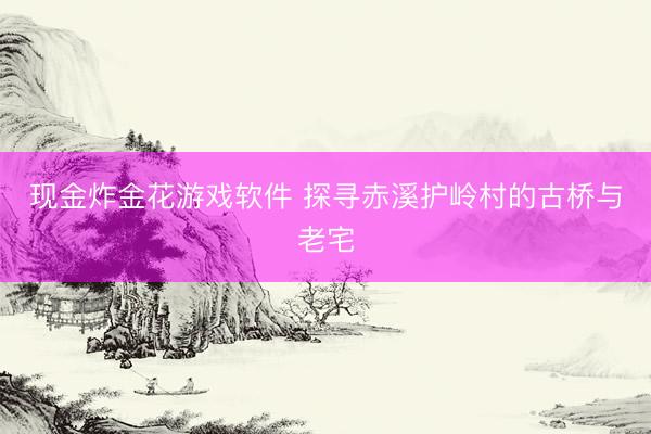 现金炸金花游戏软件 探寻赤溪护岭村的古桥与老宅