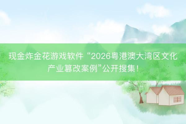 现金炸金花游戏软件 “2026粤港澳大湾区文化产业篡改案例”公开搜集！