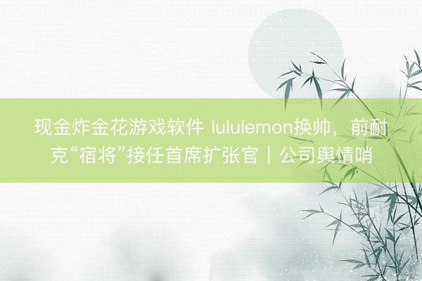现金炸金花游戏软件 lululemon换帅，前耐克“宿将”接任首席扩张官｜公司舆情哨
