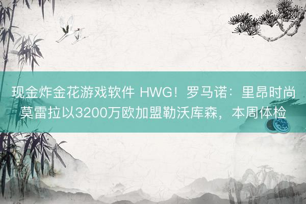 现金炸金花游戏软件 HWG！罗马诺：里昂时尚莫雷拉以3200万欧加盟勒沃库森，本周体检