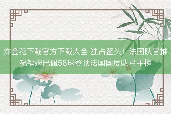 炸金花下载官方下载大全 独占鳌头!法国队官推祝福姆巴佩58球登顶法国国度队弓手榜