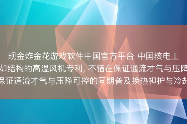 现金炸金花游戏软件中国官方平台 中国核电工程请求新式热屏蔽冷却结构的高温风机专利， 不错在保证通流才气与压降可控的同期普及换热袒护与冷却均匀性