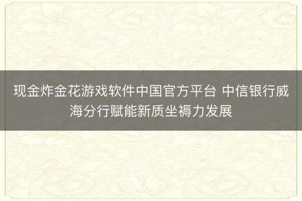 现金炸金花游戏软件中国官方平台 中信银行威海分行赋能新质坐褥力发展